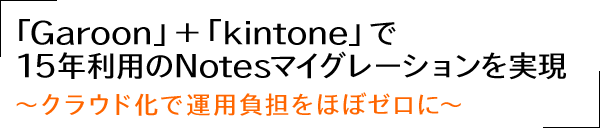 「Garoon」＋「kintone」で15年利用のNotesマイグレーションを実現～クラウド化で運用負担をほぼゼロに～