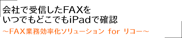 会社で受信したFAXをいつでもどこでもiPadで確認?FAX業務効率化ソリューション for リコー?